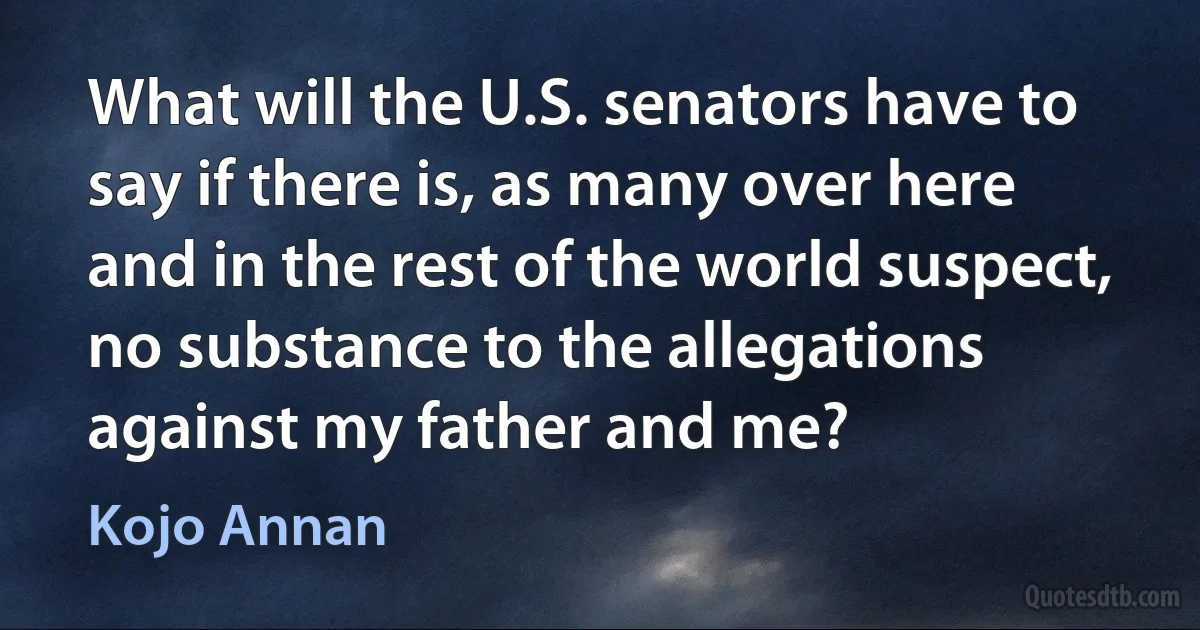 What will the U.S. senators have to say if there is, as many over here and in the rest of the world suspect, no substance to the allegations against my father and me? (Kojo Annan)