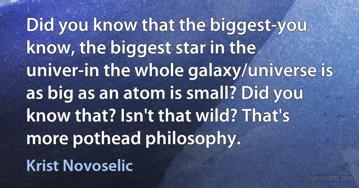 Did you know that the biggest-you know, the biggest star in the univer-in the whole galaxy/universe is as big as an atom is small? Did you know that? Isn't that wild? That's more pothead philosophy. (Krist Novoselic)