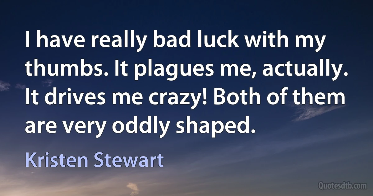 I have really bad luck with my thumbs. It plagues me, actually. It drives me crazy! Both of them are very oddly shaped. (Kristen Stewart)