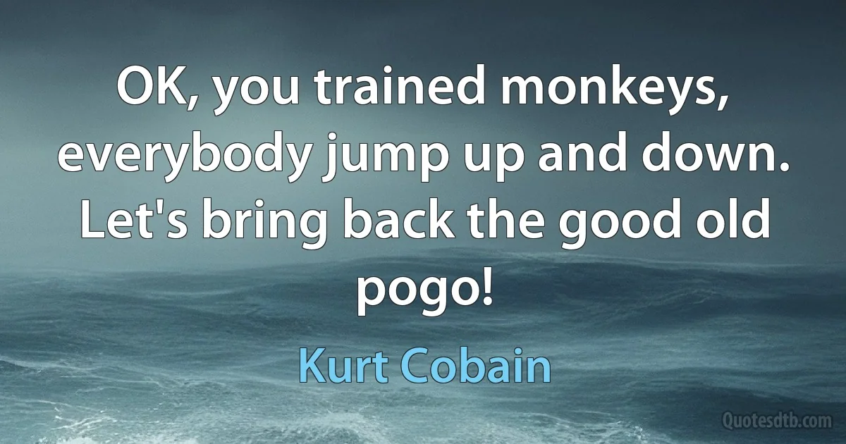 OK, you trained monkeys, everybody jump up and down. Let's bring back the good old pogo! (Kurt Cobain)