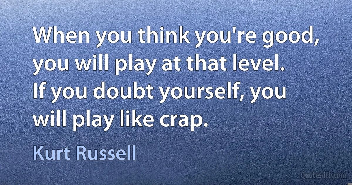 When you think you're good, you will play at that level. If you doubt yourself, you will play like crap. (Kurt Russell)