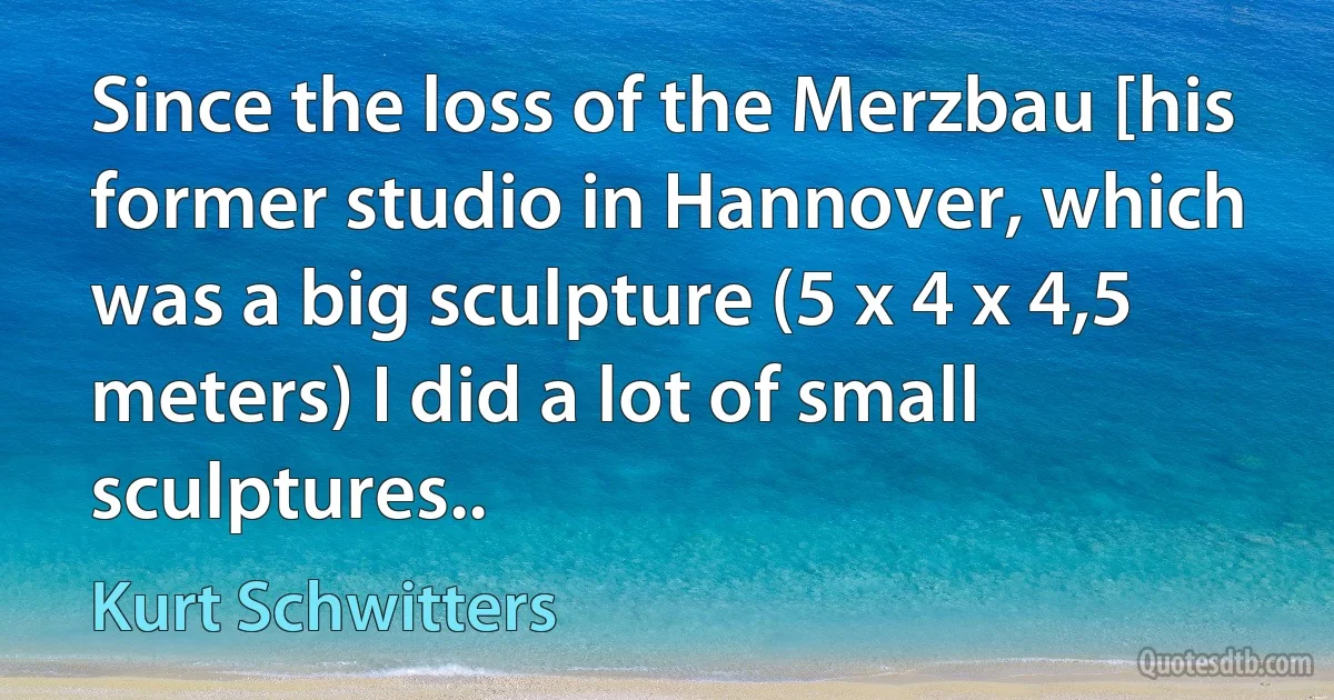 Since the loss of the Merzbau [his former studio in Hannover, which was a big sculpture (5 x 4 x 4,5 meters) I did a lot of small sculptures.. (Kurt Schwitters)