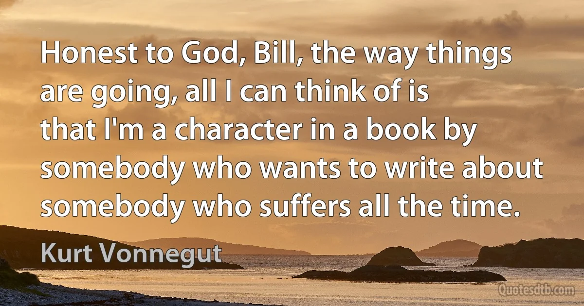 Honest to God, Bill, the way things are going, all I can think of is that I'm a character in a book by somebody who wants to write about somebody who suffers all the time. (Kurt Vonnegut)