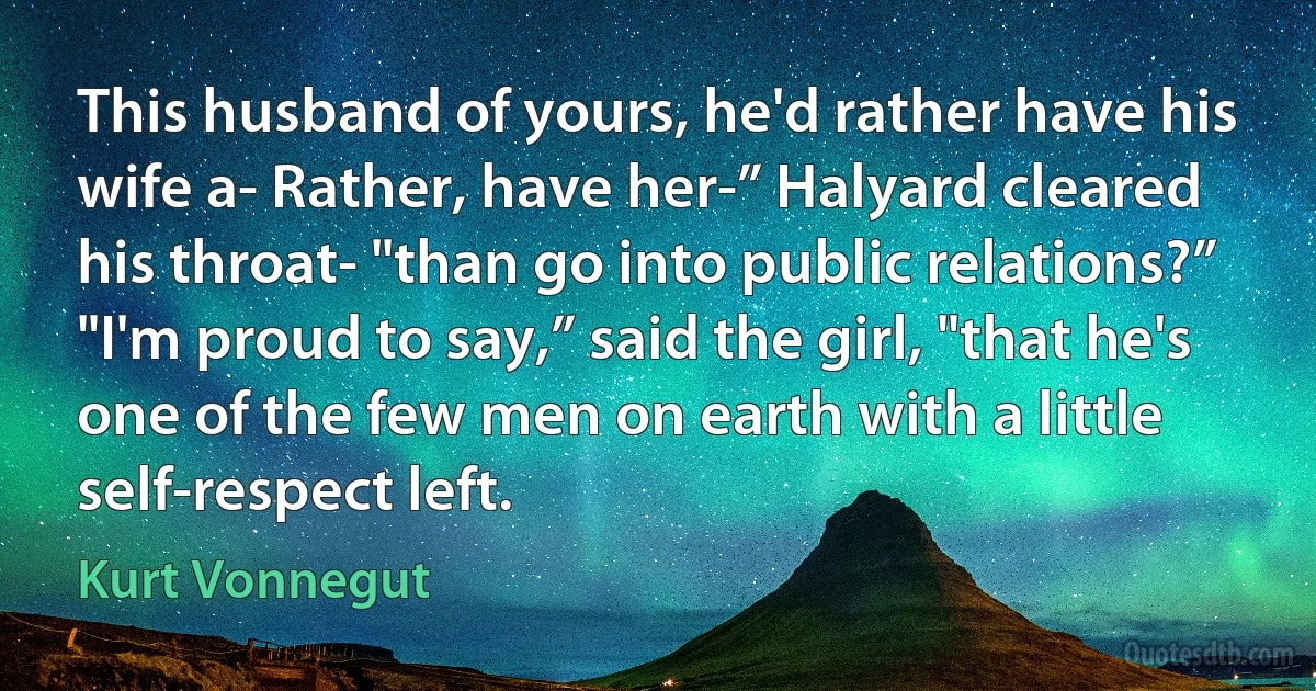 This husband of yours, he'd rather have his wife a- Rather, have her-” Halyard cleared his throat- "than go into public relations?”
"I'm proud to say,” said the girl, "that he's one of the few men on earth with a little self-respect left. (Kurt Vonnegut)