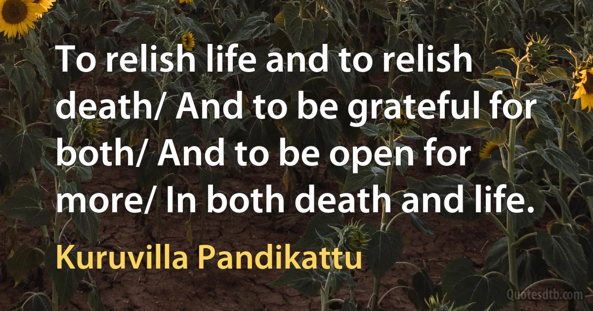 To relish life and to relish death/ And to be grateful for both/ And to be open for more/ In both death and life. (Kuruvilla Pandikattu)