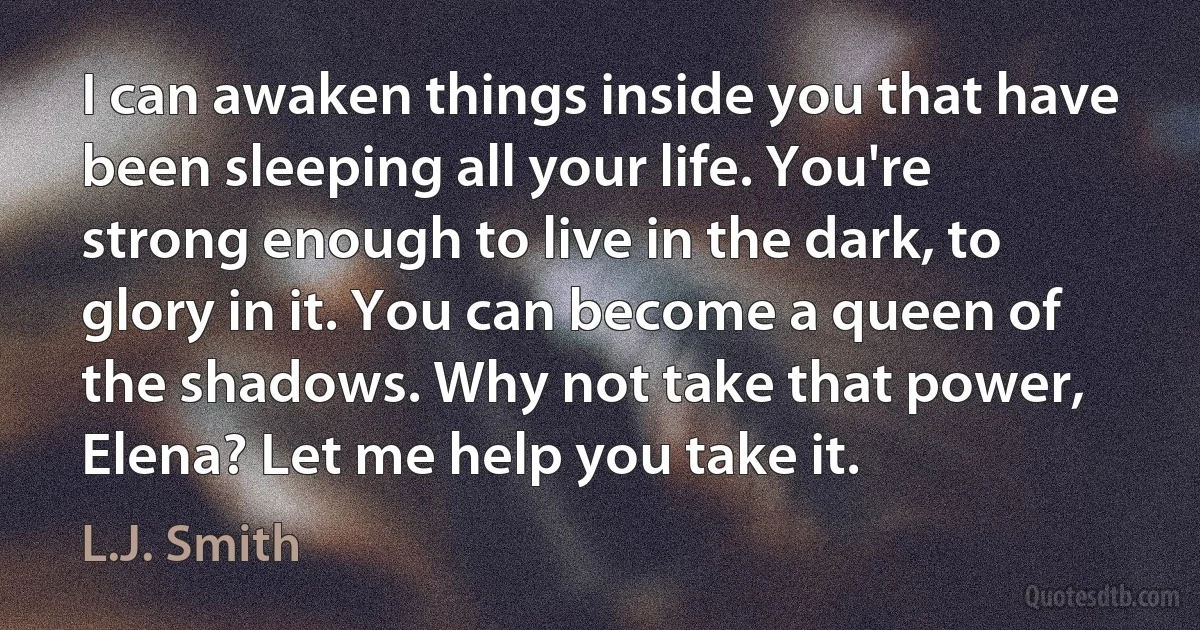 I can awaken things inside you that have been sleeping all your life. You're strong enough to live in the dark, to glory in it. You can become a queen of the shadows. Why not take that power, Elena? Let me help you take it. (L.J. Smith)