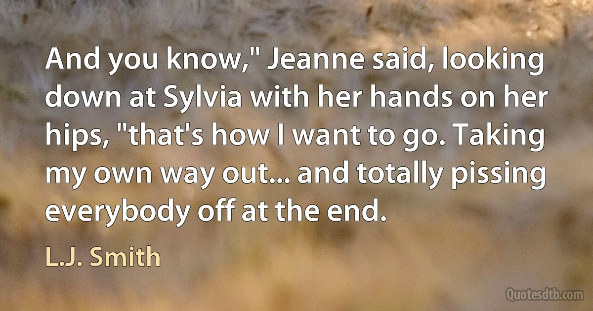 And you know," Jeanne said, looking down at Sylvia with her hands on her hips, "that's how I want to go. Taking my own way out... and totally pissing everybody off at the end. (L.J. Smith)