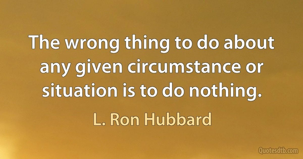 The wrong thing to do about any given circumstance or situation is to do nothing. (L. Ron Hubbard)