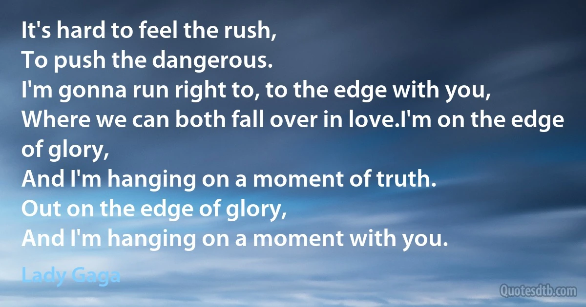 It's hard to feel the rush,
To push the dangerous.
I'm gonna run right to, to the edge with you,
Where we can both fall over in love.I'm on the edge of glory,
And I'm hanging on a moment of truth.
Out on the edge of glory,
And I'm hanging on a moment with you. (Lady Gaga)