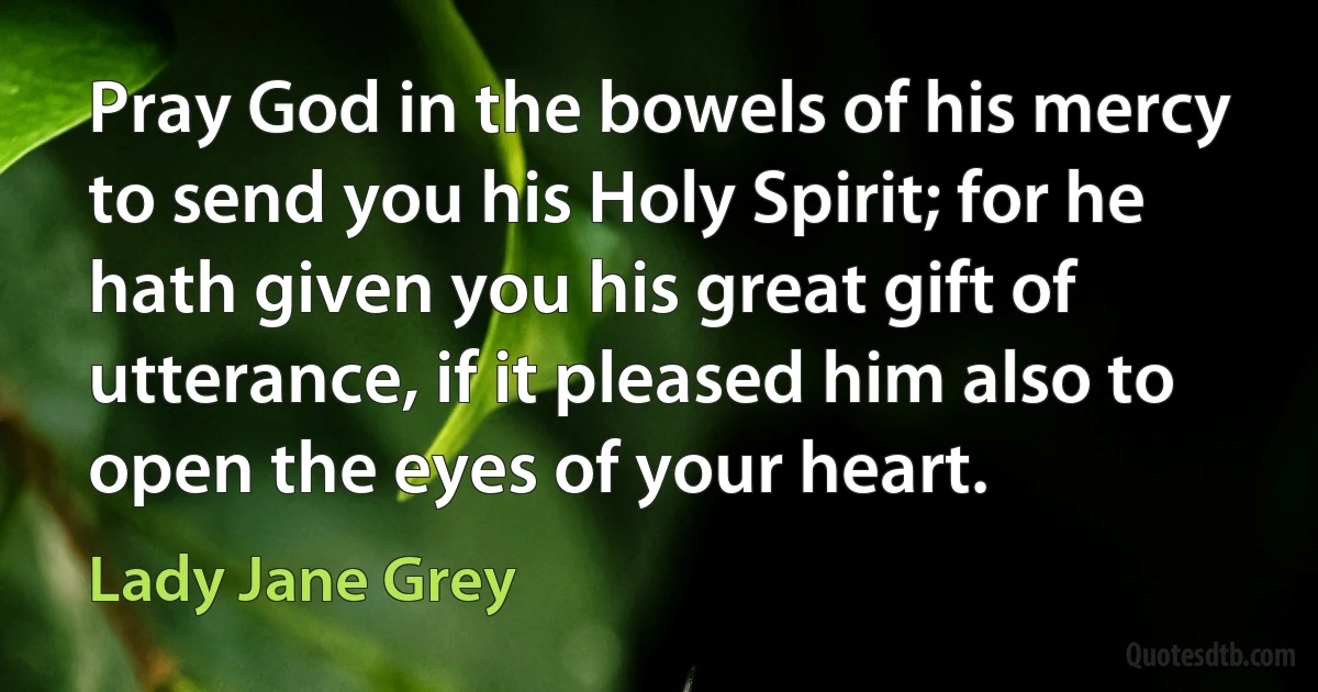 Pray God in the bowels of his mercy to send you his Holy Spirit; for he hath given you his great gift of utterance, if it pleased him also to open the eyes of your heart. (Lady Jane Grey)