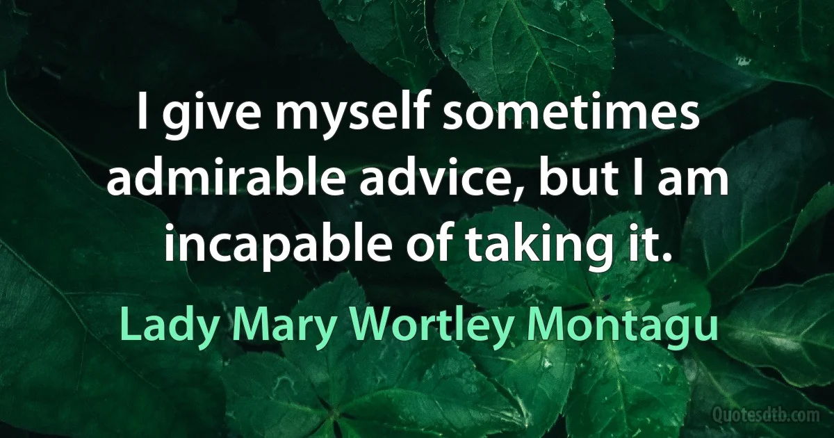 I give myself sometimes admirable advice, but I am incapable of taking it. (Lady Mary Wortley Montagu)