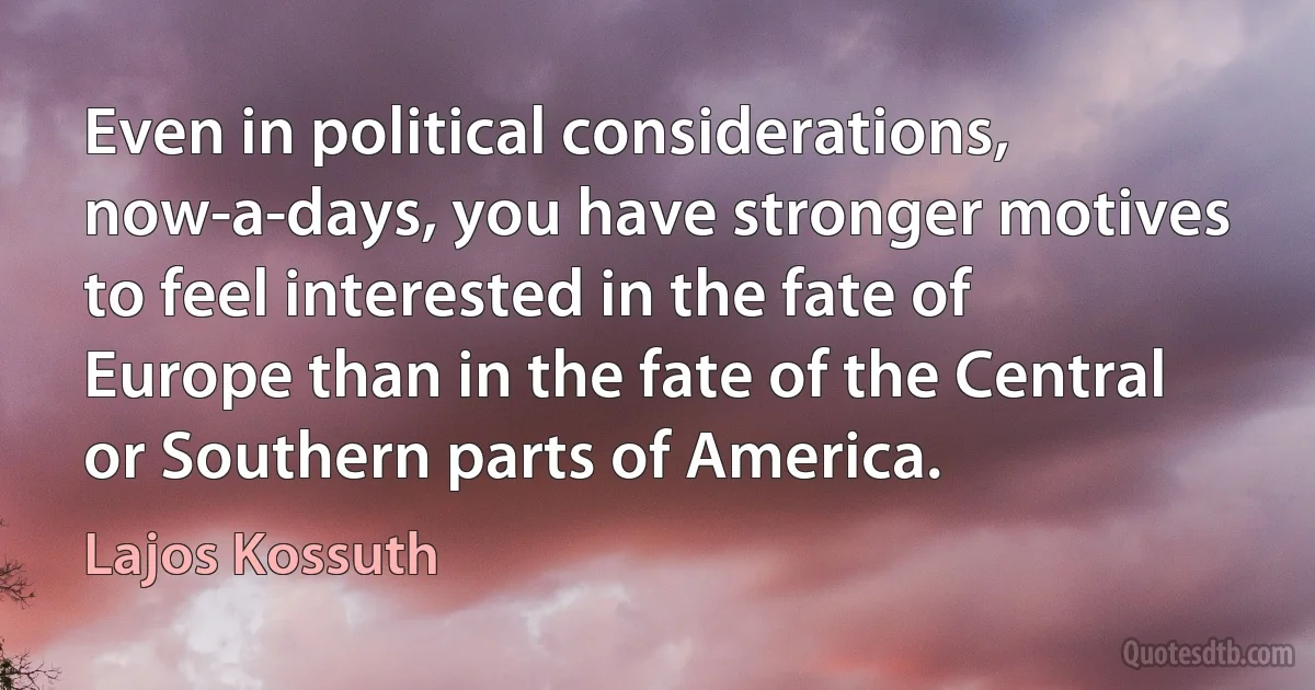 Even in political considerations, now-a-days, you have stronger motives to feel interested in the fate of Europe than in the fate of the Central or Southern parts of America. (Lajos Kossuth)