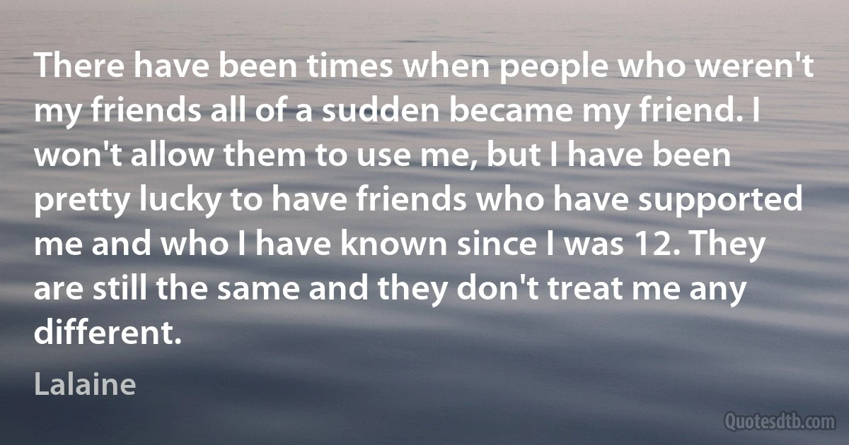 There have been times when people who weren't my friends all of a sudden became my friend. I won't allow them to use me, but I have been pretty lucky to have friends who have supported me and who I have known since I was 12. They are still the same and they don't treat me any different. (Lalaine)