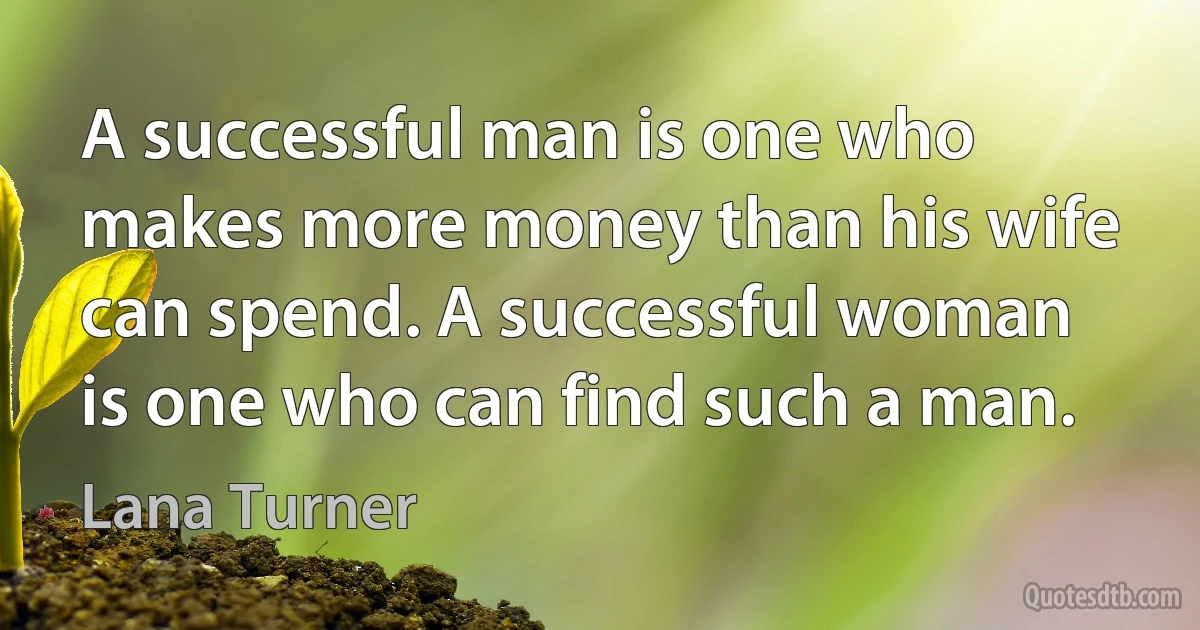 A successful man is one who makes more money than his wife can spend. A successful woman is one who can find such a man. (Lana Turner)