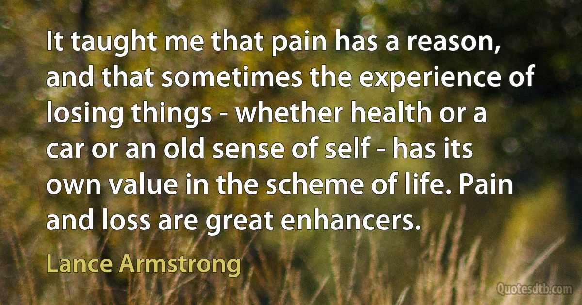 It taught me that pain has a reason, and that sometimes the experience of losing things - whether health or a car or an old sense of self - has its own value in the scheme of life. Pain and loss are great enhancers. (Lance Armstrong)