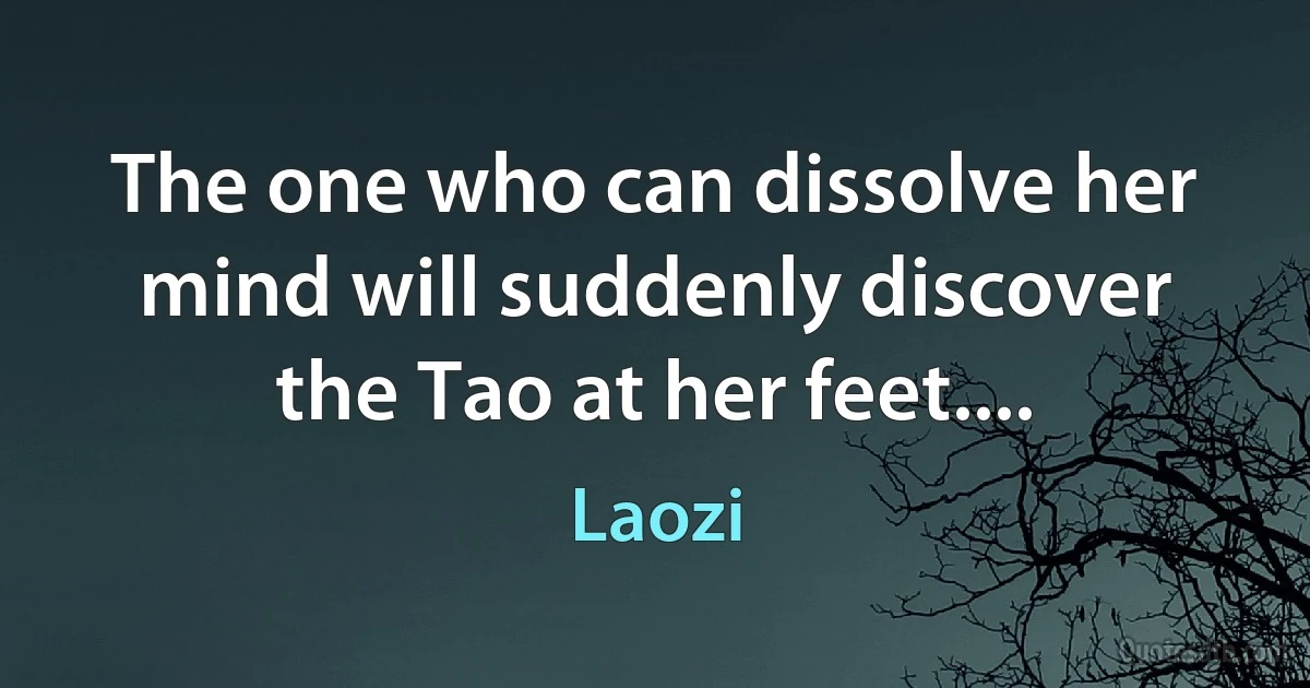 The one who can dissolve her mind will suddenly discover the Tao at her feet.... (Laozi)