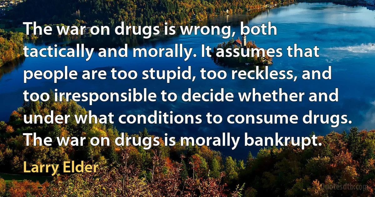 The war on drugs is wrong, both tactically and morally. It assumes that people are too stupid, too reckless, and too irresponsible to decide whether and under what conditions to consume drugs. The war on drugs is morally bankrupt. (Larry Elder)