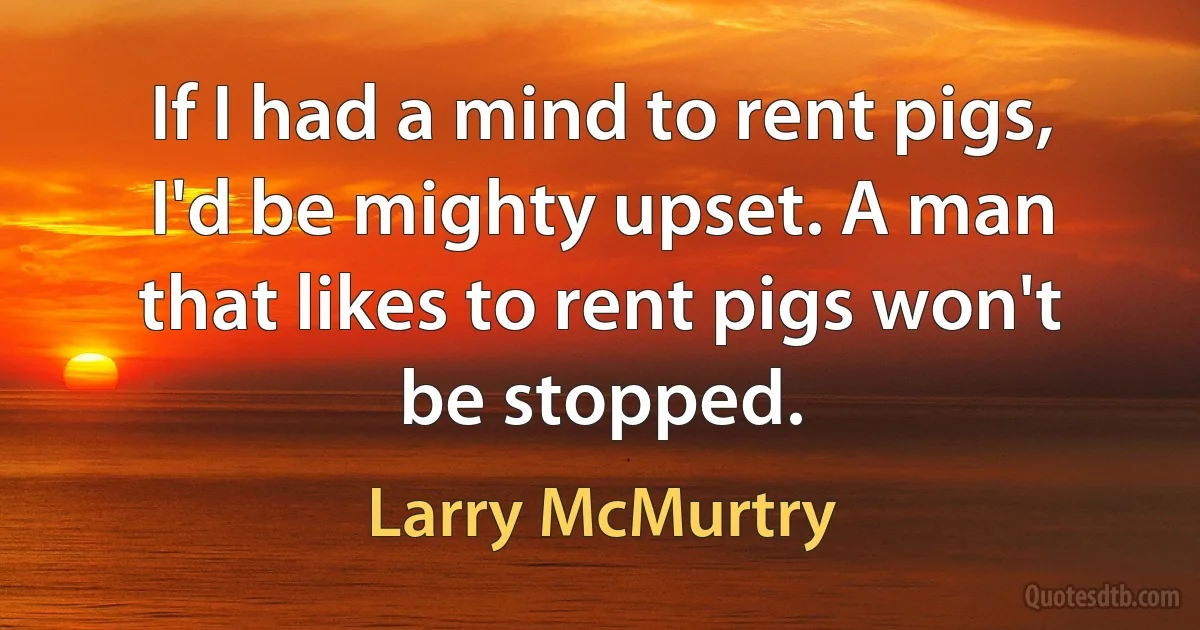 If I had a mind to rent pigs, I'd be mighty upset. A man that likes to rent pigs won't be stopped. (Larry McMurtry)