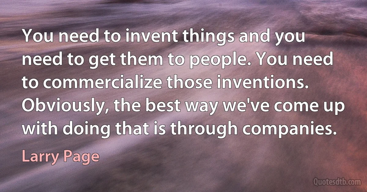 You need to invent things and you need to get them to people. You need to commercialize those inventions. Obviously, the best way we've come up with doing that is through companies. (Larry Page)