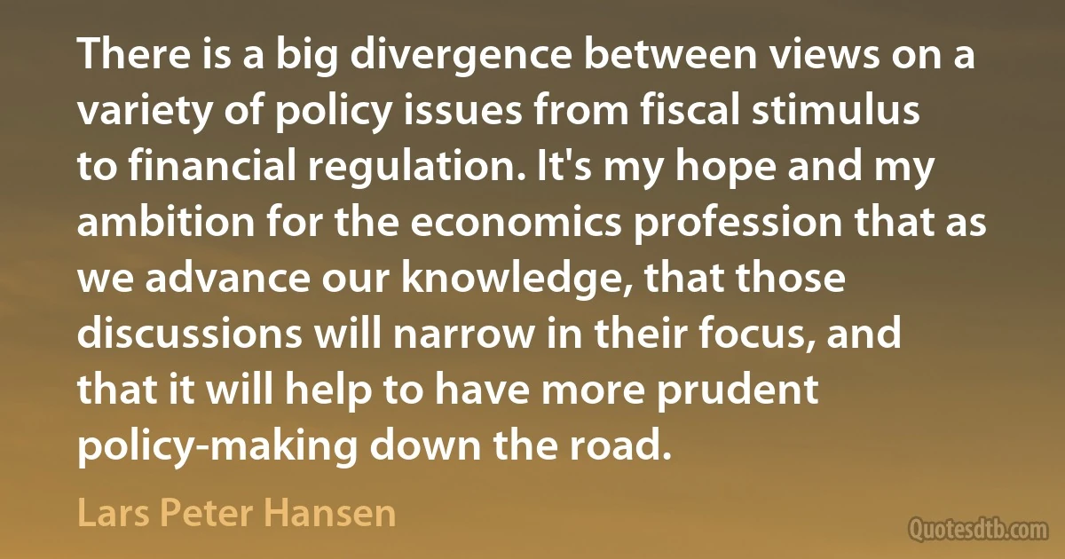 There is a big divergence between views on a variety of policy issues from fiscal stimulus to financial regulation. It's my hope and my ambition for the economics profession that as we advance our knowledge, that those discussions will narrow in their focus, and that it will help to have more prudent policy-making down the road. (Lars Peter Hansen)