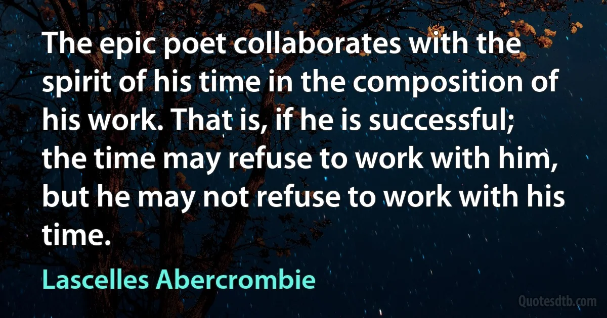 The epic poet collaborates with the spirit of his time in the composition of his work. That is, if he is successful; the time may refuse to work with him, but he may not refuse to work with his time. (Lascelles Abercrombie)