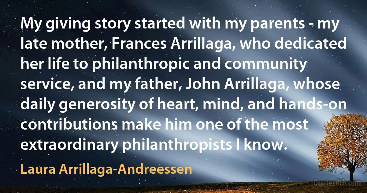 My giving story started with my parents - my late mother, Frances Arrillaga, who dedicated her life to philanthropic and community service, and my father, John Arrillaga, whose daily generosity of heart, mind, and hands-on contributions make him one of the most extraordinary philanthropists I know. (Laura Arrillaga-Andreessen)