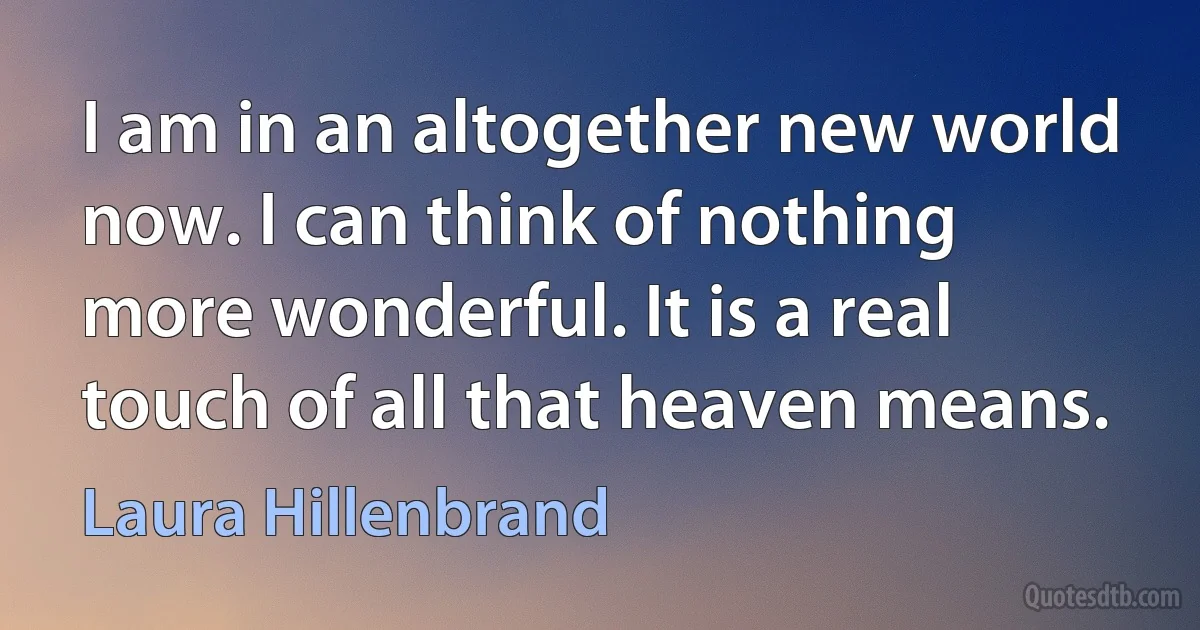 I am in an altogether new world now. I can think of nothing more wonderful. It is a real touch of all that heaven means. (Laura Hillenbrand)