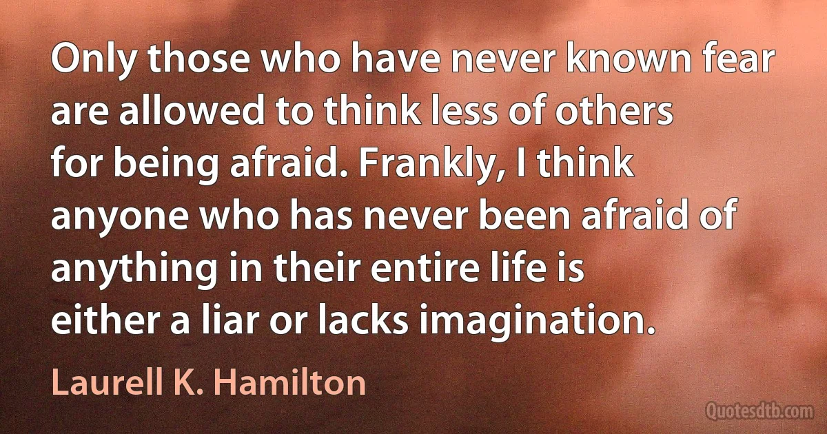 Only those who have never known fear are allowed to think less of others for being afraid. Frankly, I think anyone who has never been afraid of anything in their entire life is either a liar or lacks imagination. (Laurell K. Hamilton)