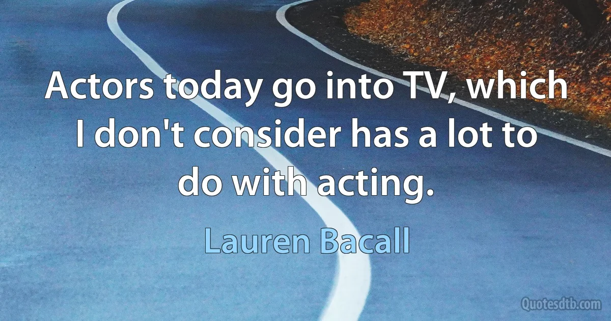 Actors today go into TV, which I don't consider has a lot to do with acting. (Lauren Bacall)