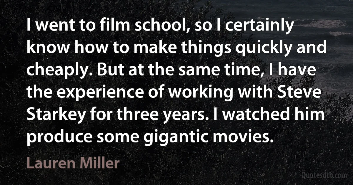 I went to film school, so I certainly know how to make things quickly and cheaply. But at the same time, I have the experience of working with Steve Starkey for three years. I watched him produce some gigantic movies. (Lauren Miller)