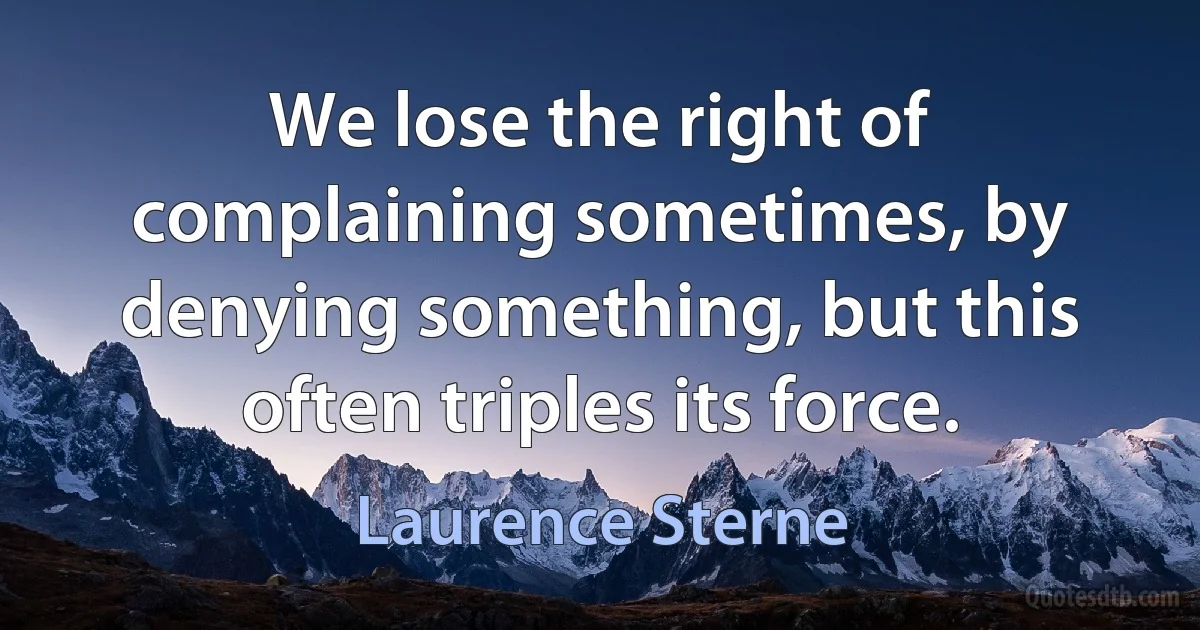 We lose the right of complaining sometimes, by denying something, but this often triples its force. (Laurence Sterne)