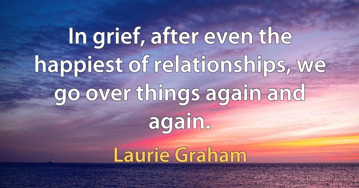 In grief, after even the happiest of relationships, we go over things again and again. (Laurie Graham)