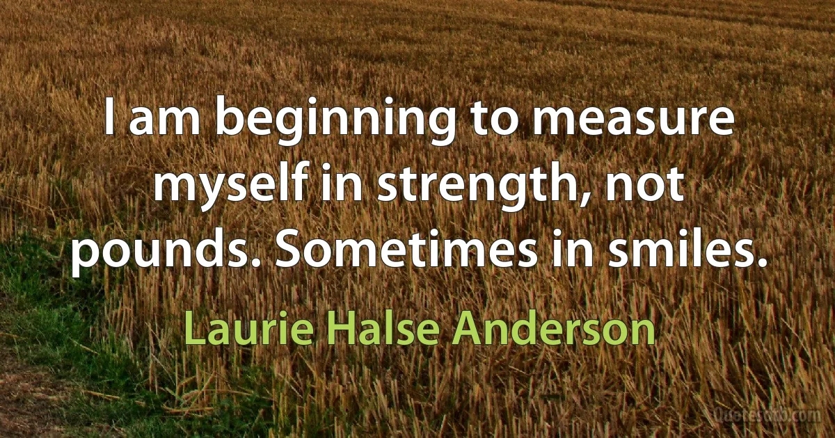 I am beginning to measure myself in strength, not pounds. Sometimes in smiles. (Laurie Halse Anderson)