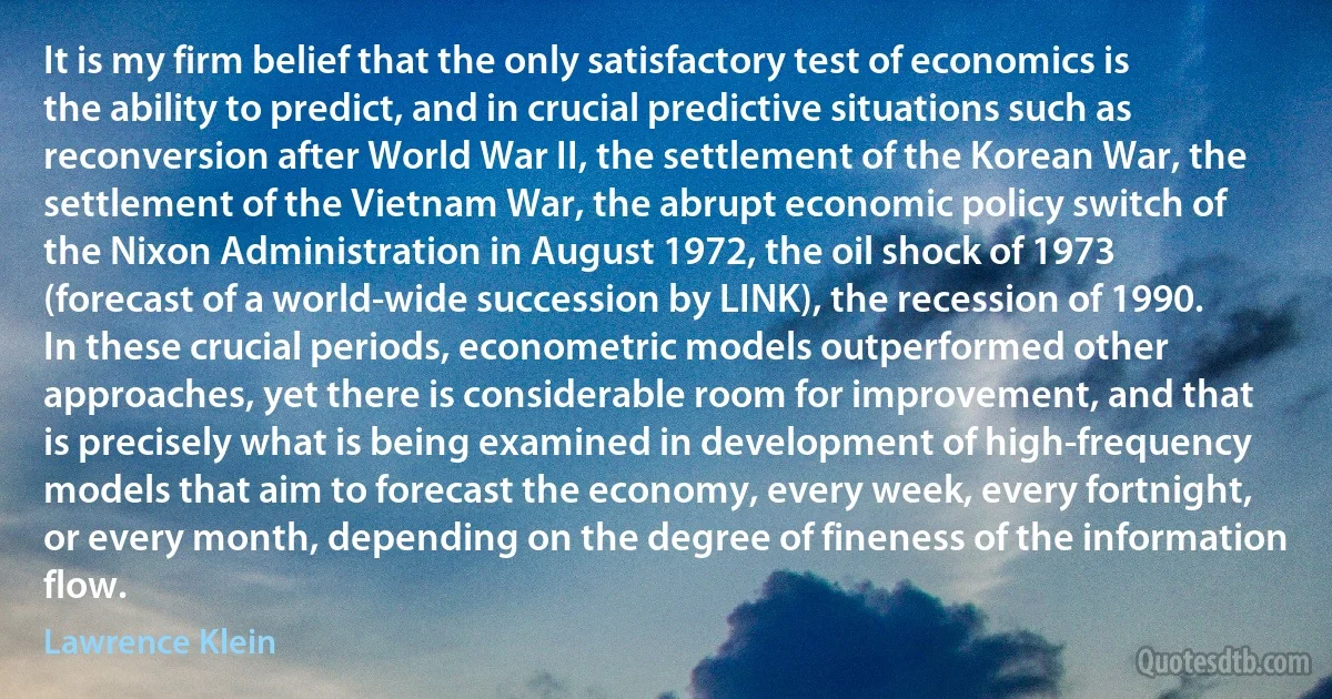 It is my firm belief that the only satisfactory test of economics is the ability to predict, and in crucial predictive situations such as reconversion after World War II, the settlement of the Korean War, the settlement of the Vietnam War, the abrupt economic policy switch of the Nixon Administration in August 1972, the oil shock of 1973 (forecast of a world-wide succession by LINK), the recession of 1990. In these crucial periods, econometric models outperformed other approaches, yet there is considerable room for improvement, and that is precisely what is being examined in development of high-frequency models that aim to forecast the economy, every week, every fortnight, or every month, depending on the degree of fineness of the information flow. (Lawrence Klein)