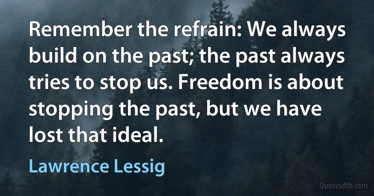 Remember the refrain: We always build on the past; the past always tries to stop us. Freedom is about stopping the past, but we have lost that ideal. (Lawrence Lessig)