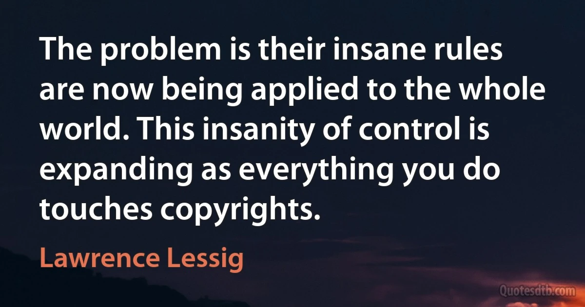 The problem is their insane rules are now being applied to the whole world. This insanity of control is expanding as everything you do touches copyrights. (Lawrence Lessig)