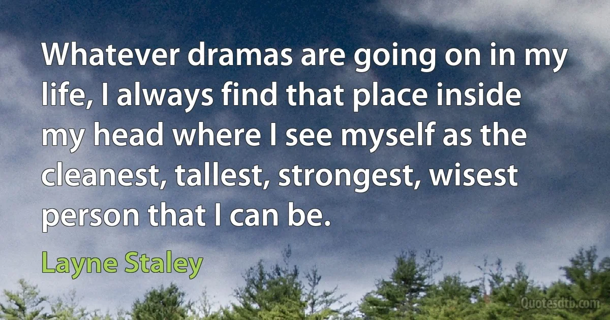 Whatever dramas are going on in my life, I always find that place inside my head where I see myself as the cleanest, tallest, strongest, wisest person that I can be. (Layne Staley)