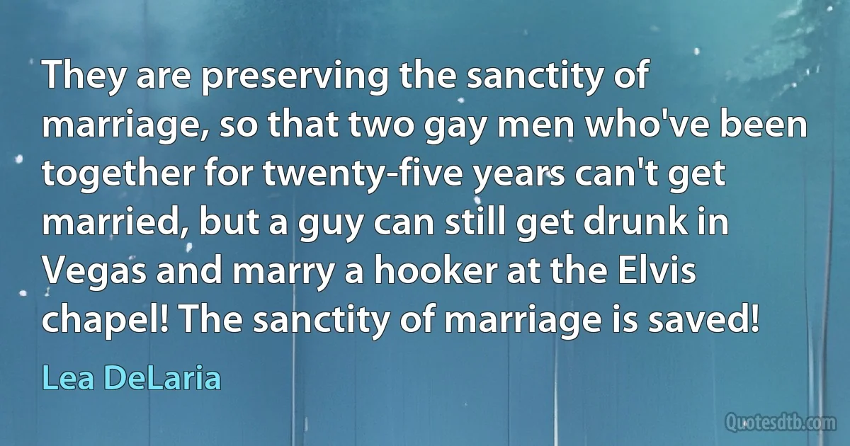 They are preserving the sanctity of marriage, so that two gay men who've been together for twenty-five years can't get married, but a guy can still get drunk in Vegas and marry a hooker at the Elvis chapel! The sanctity of marriage is saved! (Lea DeLaria)