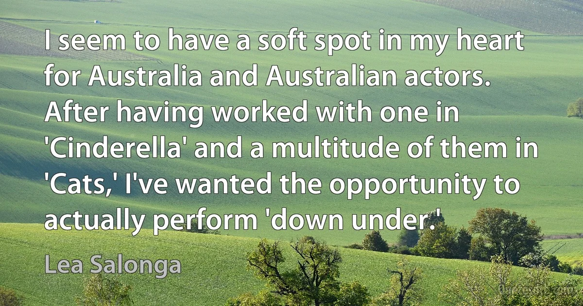 I seem to have a soft spot in my heart for Australia and Australian actors. After having worked with one in 'Cinderella' and a multitude of them in 'Cats,' I've wanted the opportunity to actually perform 'down under.' (Lea Salonga)