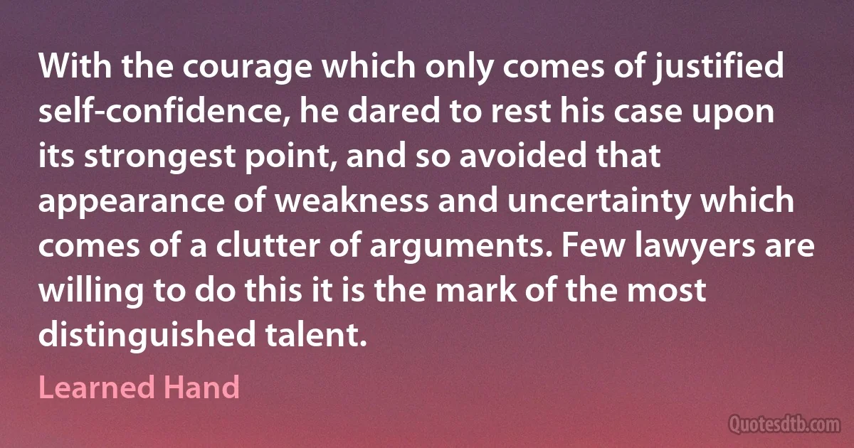 With the courage which only comes of justified self-confidence, he dared to rest his case upon its strongest point, and so avoided that appearance of weakness and uncertainty which comes of a clutter of arguments. Few lawyers are willing to do this it is the mark of the most distinguished talent. (Learned Hand)