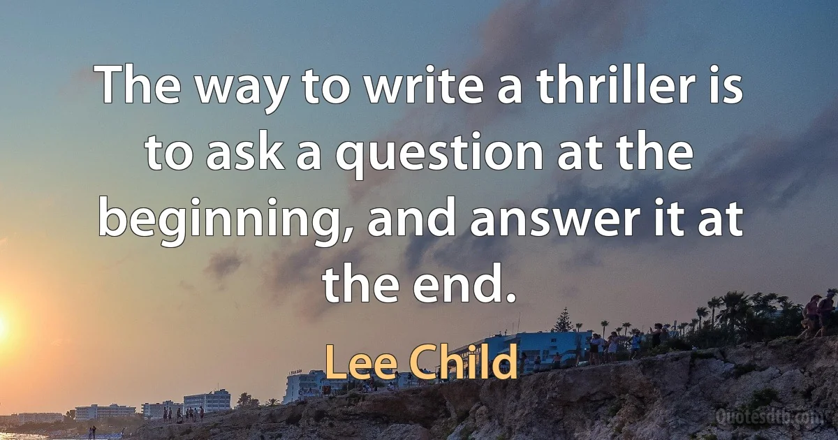 The way to write a thriller is to ask a question at the beginning, and answer it at the end. (Lee Child)