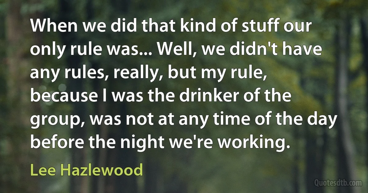 When we did that kind of stuff our only rule was... Well, we didn't have any rules, really, but my rule, because I was the drinker of the group, was not at any time of the day before the night we're working. (Lee Hazlewood)