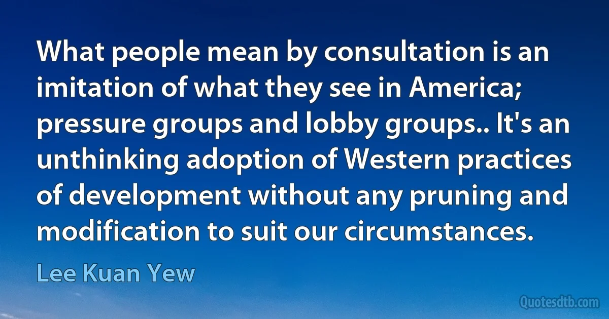 What people mean by consultation is an imitation of what they see in America; pressure groups and lobby groups.. It's an unthinking adoption of Western practices of development without any pruning and modification to suit our circumstances. (Lee Kuan Yew)