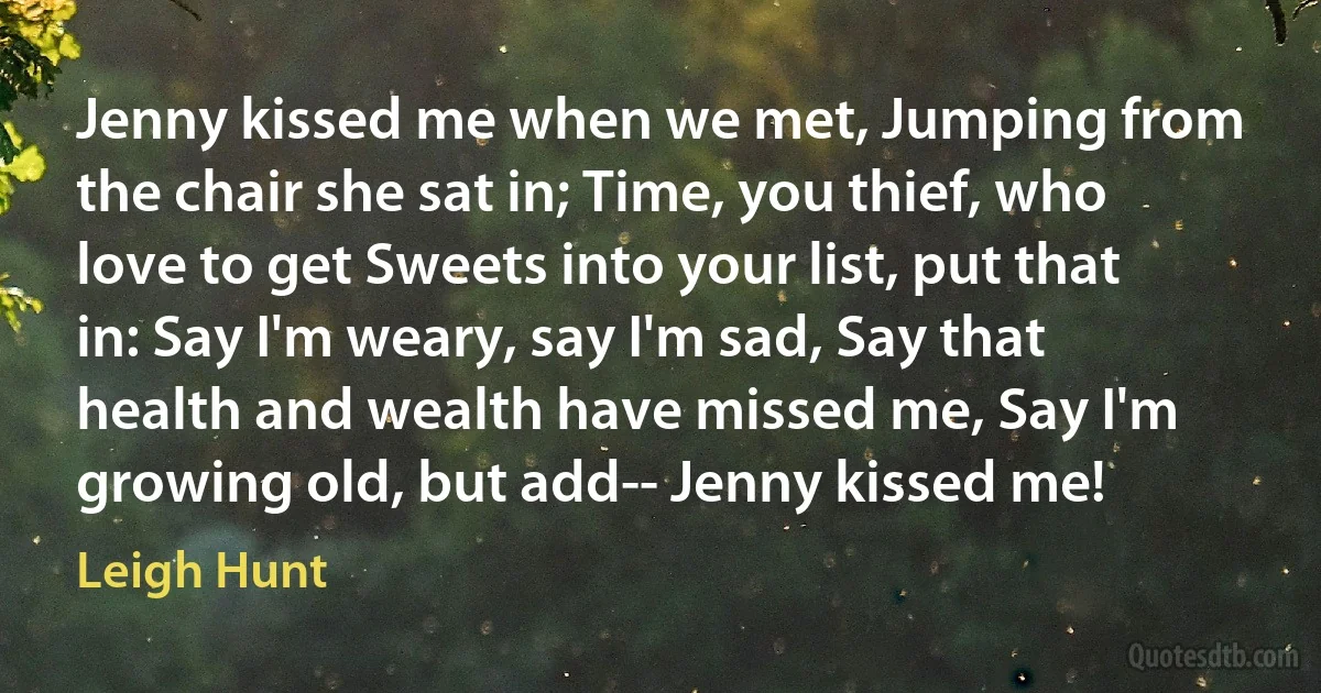 Jenny kissed me when we met, Jumping from the chair she sat in; Time, you thief, who love to get Sweets into your list, put that in: Say I'm weary, say I'm sad, Say that health and wealth have missed me, Say I'm growing old, but add-- Jenny kissed me! (Leigh Hunt)