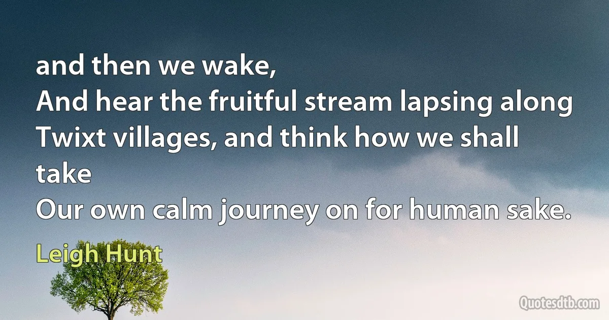 and then we wake,
And hear the fruitful stream lapsing along
Twixt villages, and think how we shall take
Our own calm journey on for human sake. (Leigh Hunt)