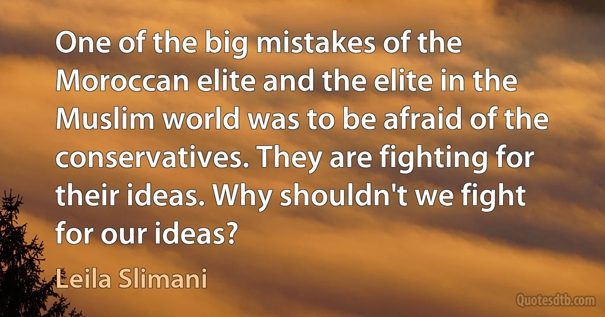 One of the big mistakes of the Moroccan elite and the elite in the Muslim world was to be afraid of the conservatives. They are fighting for their ideas. Why shouldn't we fight for our ideas? (Leila Slimani)