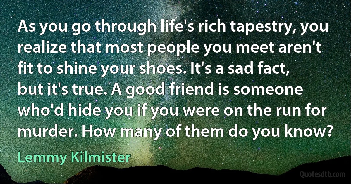 As you go through life's rich tapestry, you realize that most people you meet aren't fit to shine your shoes. It's a sad fact, but it's true. A good friend is someone who'd hide you if you were on the run for murder. How many of them do you know? (Lemmy Kilmister)