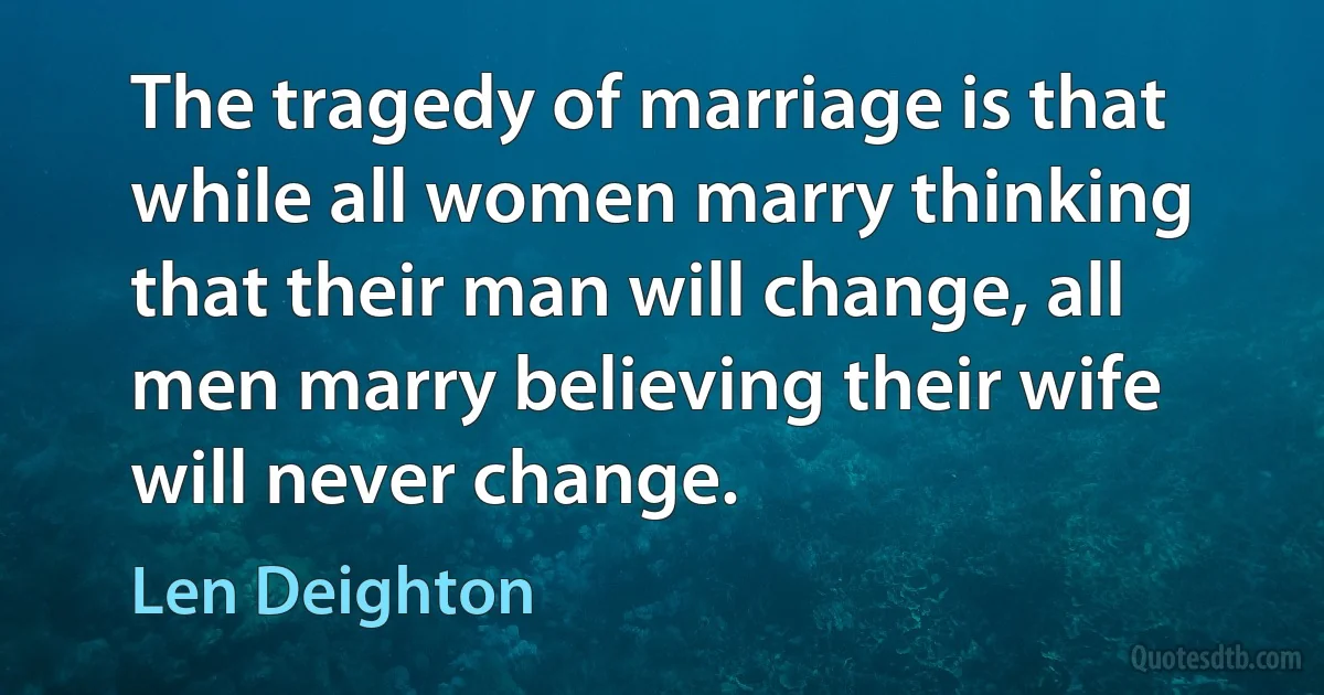 The tragedy of marriage is that while all women marry thinking that their man will change, all men marry believing their wife will never change. (Len Deighton)