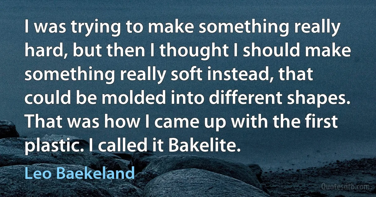 I was trying to make something really hard, but then I thought I should make something really soft instead, that could be molded into different shapes. That was how I came up with the first plastic. I called it Bakelite. (Leo Baekeland)