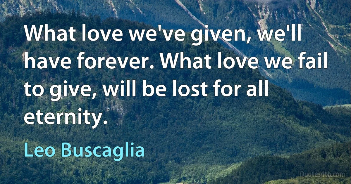 What love we've given, we'll have forever. What love we fail to give, will be lost for all eternity. (Leo Buscaglia)